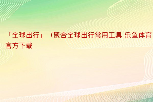 「全球出行」（聚合全球出行常用工具 乐鱼体育官方下载